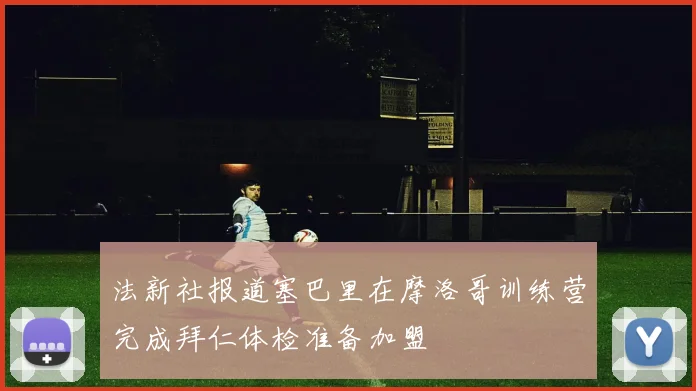 法新社报道塞巴里在摩洛哥训练营完成拜仁体检准备加盟