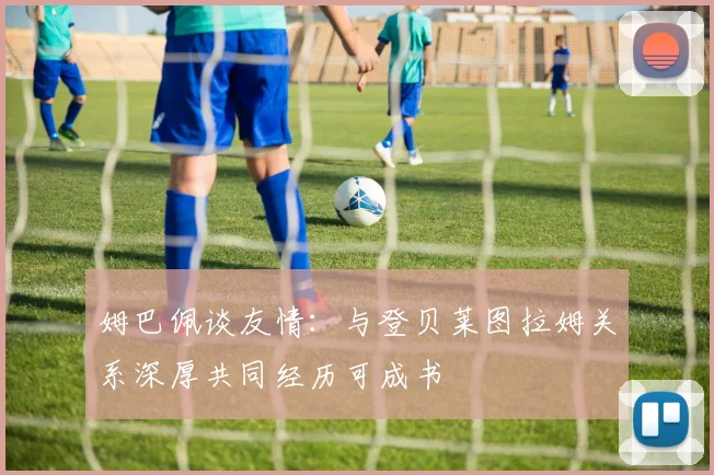 姆巴佩谈友情：与登贝莱图拉姆关系深厚共同经历可成书