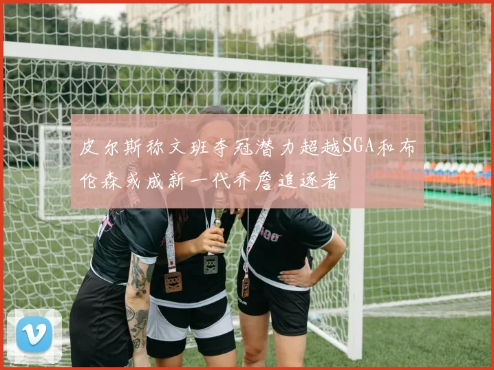 皮尔斯称文班夺冠潜力超越SGA和布伦森或成新一代乔詹追逐者