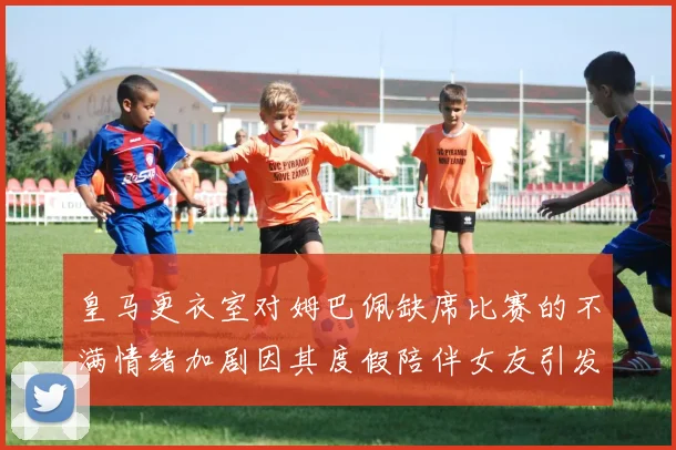 皇马更衣室对姆巴佩缺席比赛的不满情绪加剧因其度假陪伴女友引发争议