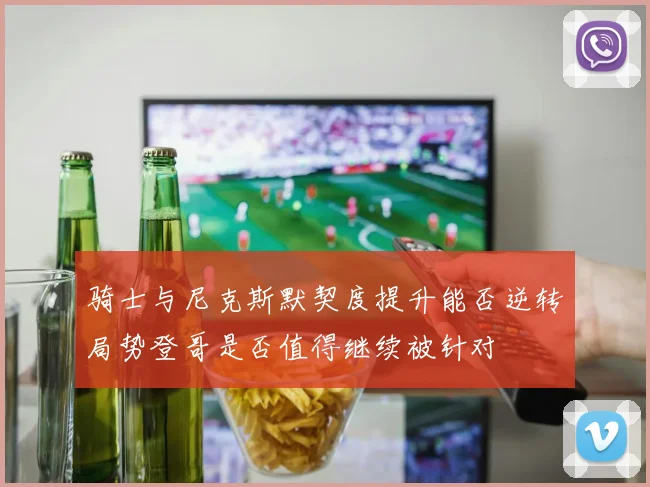 骑士与尼克斯默契度提升能否逆转局势登哥是否值得继续被针对