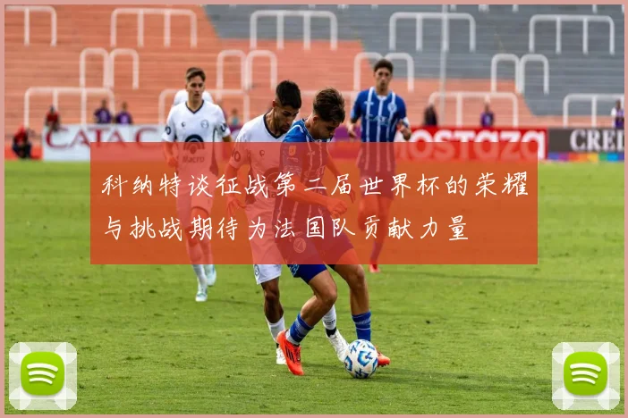科纳特谈征战第二届世界杯的荣耀与挑战期待为法国队贡献力量