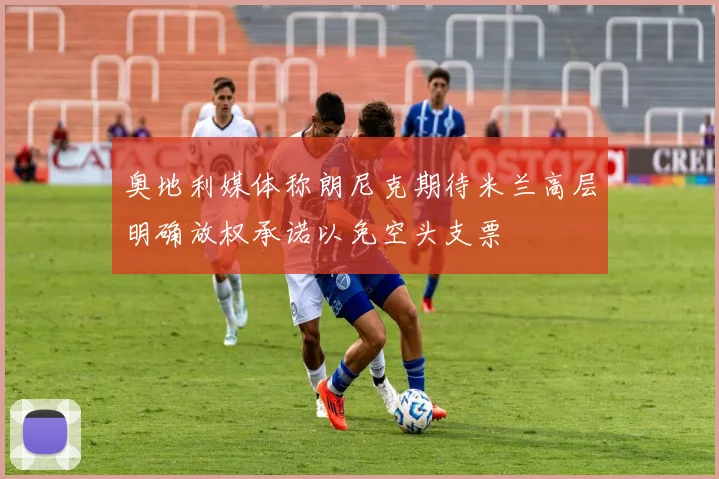 奥地利媒体称朗尼克期待米兰高层明确放权承诺以免空头支票