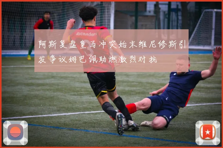 阿斯复盘皇马冲突始末维尼修斯引发争议姆巴佩助燃激烈对抗