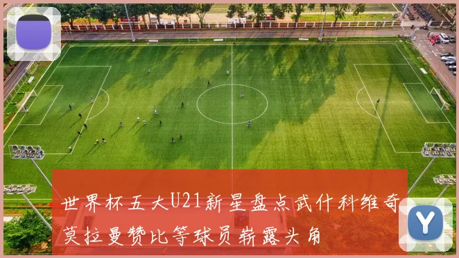 世界杯五大U21新星盘点武什科维奇莫拉曼赞比等球员崭露头角