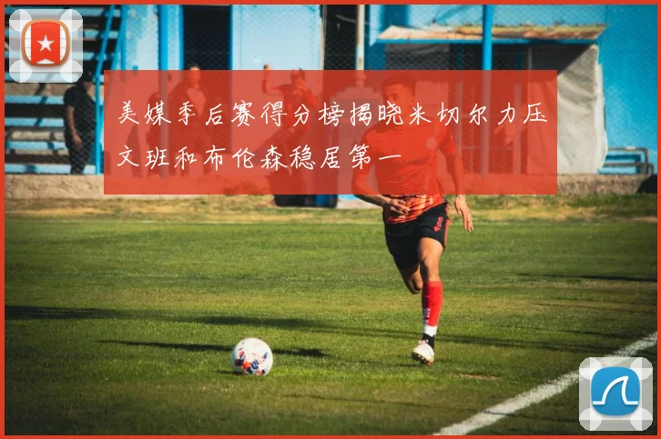 美媒季后赛得分榜揭晓米切尔力压文班和布伦森稳居第一