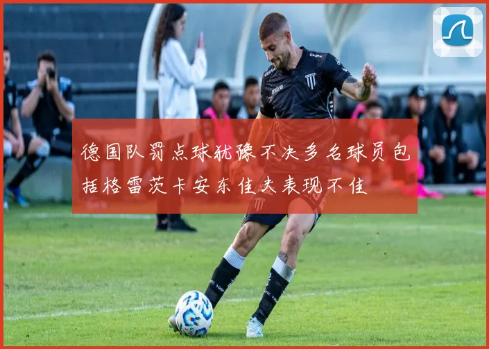 德国队罚点球犹豫不决多名球员包括格雷茨卡安东佳夫表现不佳