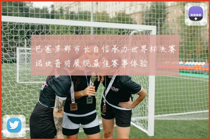 巴塞罗那市长自信承办世界杯决赛诺坎普将展现最佳赛事体验